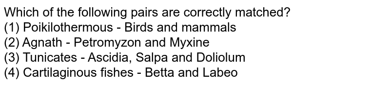 Which of the following pairs are correctly matched? (1) Poikilothermous - Birds and mammals (2) Agnath - Petromyzon and Myxine (3) Tunicates - Ascidia, Salpa and Doliolum (4) Cartilaginous fishes - Betta and Labeo
