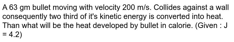 A 63 gm bullet moving with velocity 200 m/s. Collides against a wall consequently two third of it's kinetic energy is converted into heat. Than what will be the heat developed by bullet in calorie. (Given : J = 4.2)