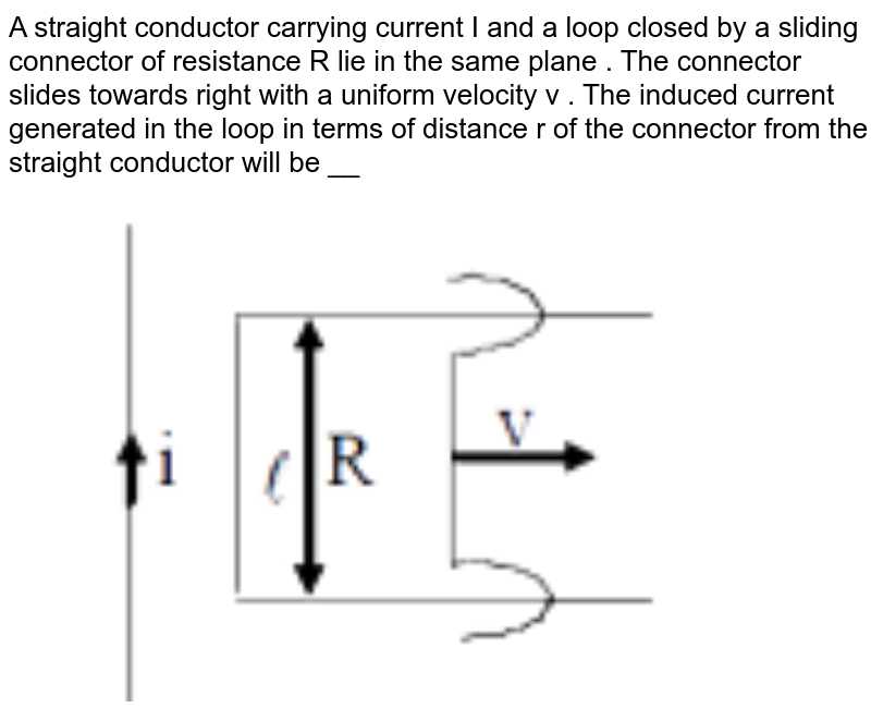 A straight conductor carrying current I and a loop closed by a sliding connector of resistance R lie in the same plane . The connector slides towards right with a uniform velocity v . The induced current generated in the loop in terms of distance r of the connector from the straight conductor will be __  <br> <img src="https://d10lpgp6xz60nq.cloudfront.net/physics_images/MOT_CON_NEET_PHY_C21_E02_039_Q01.png" width="80%">