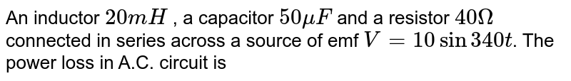 An inductor `20mH` , a capacitor `50muF` and a resistor `40Omega` connected in series across a source of emf `V=10sin340t`. The power loss in A.C. circuit is