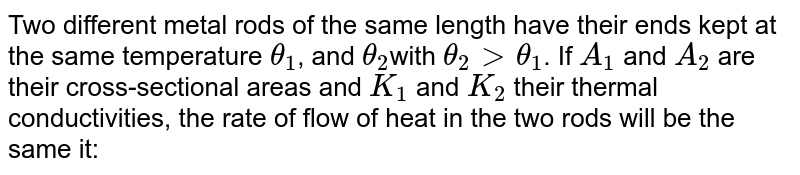Two different metal rods of the same length have their ends kept at the same temperature `theta_(1)`, and `theta_(2)`with `theta_(2) gt theta_(1)`. If `A_(1)` and `A_(2)` are their cross-sectional areas and `K_(1)` and `K_(2)` their thermal conductivities, the rate of flow of heat in the two rods will be the same it: