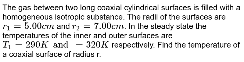 The gas between two long coaxial cylindrical surfaces is filled with a homogeneous isotropic substance. The radii of the surfaces are `r_(1) = 5.00 cm` and `r_(2) = 7.00 cm`. In the steady state the temperatures of the inner and outer surfaces are `T_(1) =290 K and =320 K` respectively. Find the temperature of a coaxial surface of  radius r.