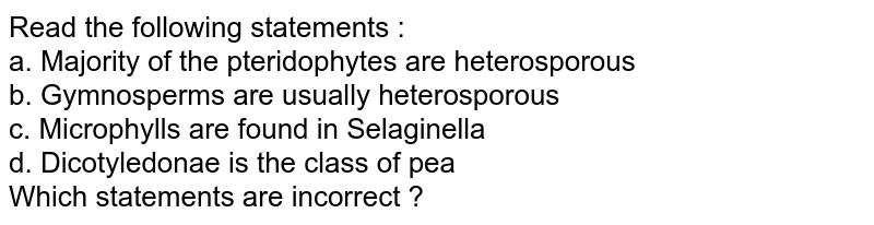Read the following statements : a. Majority of the pteridophytes are heterosporous b. Gymnosperms are usually heterosporous c. Microphylls are found in Selaginella d. Dicotyledonae is the class of pea Which statements are incorrect ?