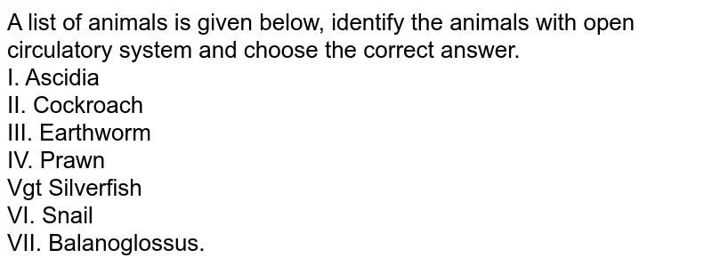 A list of animals is given below, identify the animals with open circulatory system and choose the correct answer. I. Ascidia II. Cockroach III. Earthworm IV. Prawn Vgt Silverfish VI. Snail VII. Balanoglossus.