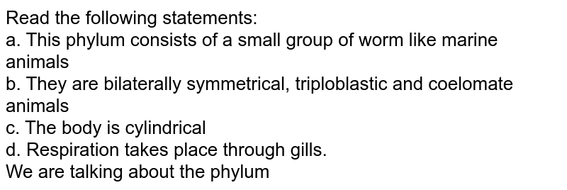 Read the following statements: a. This phylum consists of a small group of worm like marine animals b. They are bilaterally symmetrical, triploblastic and coelomate animals c. The body is cylindrical d. Respiration takes place through gills. We are talking about the phylum