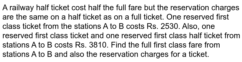 A railway half ticket cost half the full fare but the reservation charges are the same on a half ticket as on a full ticket. One reserved first class ticket from the stations A to B costs Rs. 2530. Also, one reserved first class ticket and one reserved first class half ticket from stations A to B costs Rs. 3810. Find the full first class fare from stations A to B and also the reservation charges for a ticket.