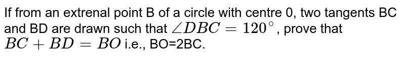 If from an external point B of a circle with centre O, two tangents BC and BD are drawn such that `angleDBC=120^(@)`, prove that `BC+BD=BO` i.e., BO=2BC.