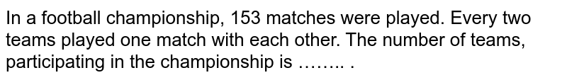 In a football championship, 153 matches were played. Every two teams played one match with each other. The number of teams, participating in the championship is …….. .