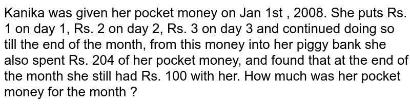 Kanika was given her pocket money on Jan 1st , 2008. She puts Rs. 1 on day 1, Rs. 2 on day 2, Rs. 3 on day 3 and continued doing so till the end of the month, from this money into her piggy bank she also spent Rs. 204 of her pocket money, and found that at the end of the month she still had Rs. 100 with her. How much was her pocket money for the month ?