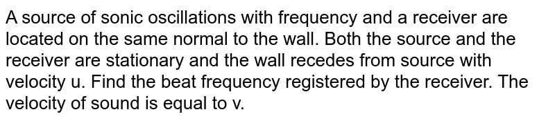 A source of sonic oscillations with frequency and a receiver are located on the same normal to the wall. Both the source and the receiver are stationary and the wall recedes from source with velocity u. Find the beat frequency registered by the receiver. The velocity of sound is equal to v.