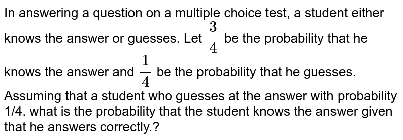 In answering a question on a multiple choice test, a student either knows the answer or guesses. Let 3/4 be the probability that he knows the answer and 1/4 be the probability that he guesses. Assuming that a student who guesses at the answer with probability 1/4. what is the probability that the student knows the answer given that he answers correctly.?
