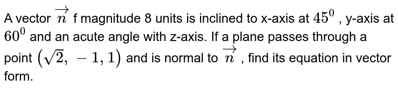  A vector ` vec n`
of magnitude 8 units is inclined to x-axis at `45^0`
, y-axis at `60^0`
and an acute angle with z-axis. If a plane passes through a point `(sqrt(2),-1,1)`
and is normal to ` vec n`
, find its equation in vector form.