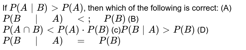 If P(A|B) gt P(A), then which of the following is correct: (A) P(B" "|" "A)" "lt;" "P(B) (B) P(AnnB) lt P(A)* P(B) (c) P(B|A) gt P(B) (D) P(B" "|" "A)" "=" "P(B)