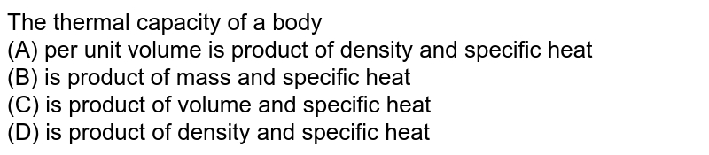 The thermal capacity of a body (A) per unit volume is product of density and specific heat (B) is product of mass and specific heat (C) is product of volume and specific heat (D) is product of density and specific heat