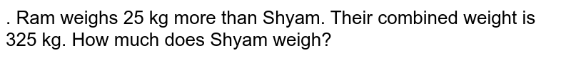 . Ram weighs 25kg more than Shyam.Their combined weight is 325kg. How much does Shyam weigh?