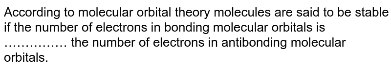 According to molecular orbital theory molecules are said to be stable if the number of electrons in bonding molecular orbitals is …………… the number of electrons in antibonding molecular orbitals.