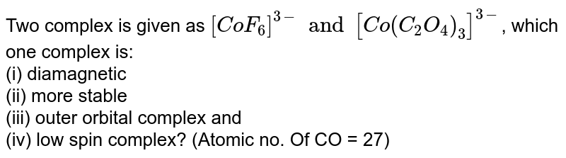 Two complex is given as `[CoF_(6)]^(3-) and [Co(C_(2)O_(4))_(3)]^(3-)`, which one complex is: <br> (i) diamagnetic  <br> (ii) more stable <br> (iii) outer orbital complex and  <br> (iv) low spin complex? `"                " `(Atomic no. Of CO = 27) 
