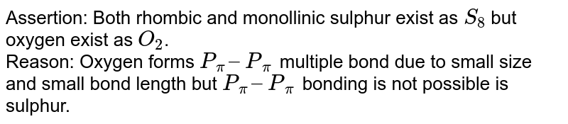 Assertion: Both rhombic and monollinic sulphur exist as S_(8) but oxygen exist as O_(2) . Reason: Oxygen forms P_(π)–P_(π) multiple bond due to small size and small bond length but P_(π)–P_(π) bonding is not possible is sulphur.