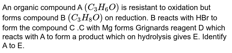An organic compound 'A' (C_3H_6O) is resistant to oxidation but forms compound 'B' (C_3H_8O) on reduction. 'B' reacts with HBr to form the compound 'C' .'C' with Mg forms Grignard's reagent 'D' which reacts with 'A' to form a product which on hydrolysis gives 'E'. Identify 'A' to 'E'.