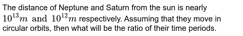 The distance of Neptune and Saturn from the sun is rearly 10^(13)m " and "10^(12)m respectively. Assuming that they move in circular orbits, then what will be the ratio of their periods.