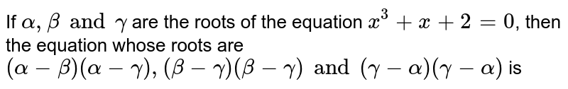 If `alpha, beta and gamma` are the roots of the equation `x^(3)+x+2=0`, then the equation whose roots are `(alpha- beta)(alpha-gamma), (beta-gamma)(beta-gamma) and (gamma-alpha)(gamma-alpha)` is 
