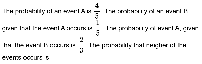 The probability of an event A is (4)/(5) . The probability of an event B, given that the event A occurs is (1)/(5) . The probability of event A, given that the event B occurs is (2)/(3) . The probability that neigher of the events occurs is