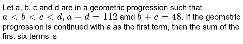 Let a, b, c and d are in a geometric progression such that a lt b lt c lt d, a + d=112 amd b+c=48 . If the geometric progression is continued with a as the first term, then the sum of the first six terms is