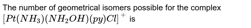 The number of geometrical isomers possible for the complex `[Pt(NH_(3))(NH_(2)OH)(py)Cl]^(+)` is 