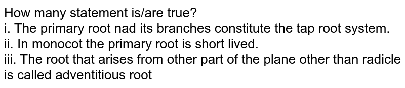 How many statement is/are true? i. The primary root and its branches constitute the tap root system. ii. In monocot the primary root is short lived. iii. The root that arises from other part of the plane other than radicle is called adventitious root