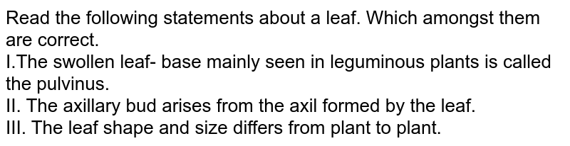 Read the following statements about a leaf. Which amongst them are correct. I.The swollen leaf- base mainly seen in leguminous plants is called the pulvinus. II. The axillary bud arises from the axil formed by the leaf. III. The leaf shape and size differs from plant to plant.