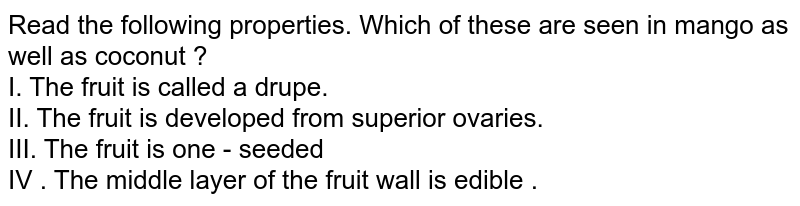 Read the following properties. Which of these are seen in mango as well as coconut ? I. The fruit is called a drupe. II. The fruit is developed from superior ovaries. III. The fruit is one - seeded IV . The middle layer of the fruit wall is edible .