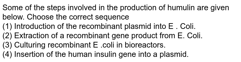 Some of the steps involved in the production of humulin are given below. Choose the correct sequence <br> (1) Introduction of the recombinant plasmid into E . Coli. <br> (2) Extraction of a recombinant gene product from E. Coli. <br> (3) Culturing recombinant E .coli in bioreactors. <br> (4) Insertion of the human insulin gene into a plasmid.
