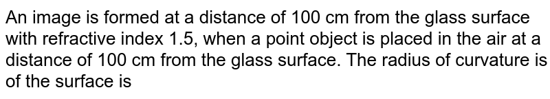 An image is formed at a distance of 100 cm from the glass surface with refractive index 1.5, when a point object is placed in the air at a distance of 100 cm from the glass surface. The radius of curvature is of the surface is