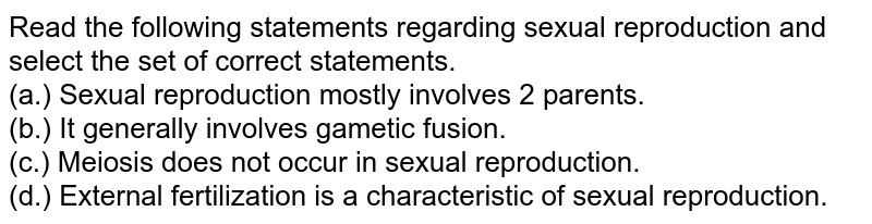 Read the following statements regarding sexual reproduction and select the set of correct statements. (a.) Sexual reproduction mostly involves 2 parents. (b.) It generally involves gametic fusion. (c.) Meiosis does not occur in sexual reproduction. (d.) External fertilization is a characteristic of sexual reproduction.