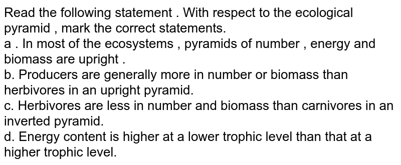 Read the following statement . With respect to the ecological pyramid , mark the correct statements. a . In most of the ecosystems , pyramids of number , energy and biomass are upright . b. Producers are generally more in number or biomass than herbivores in an upright pyramid. c. Herbivores are less in number and biomass than carnivores in an inverted pyramid. d. Energy content is higher at a lower trophic level than that at a higher trophic level.