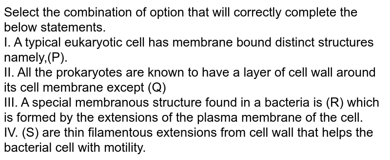 Select the combination of option that will correctly complete the below statements. I. A typical eukaryotic cell has membrane bound distinct structures namely,(P). II. All the prokaryotes are known to have a layer of cell wall around its cell membrane except (Q) III. A special membranous structure found in a bacteria is (R) which is formed by the extensions of the plasma membrane of the cell. IV. (S) are thin filamentous extensions from cell wall that helps the bacterial cell with motility.