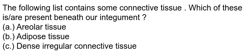 The following list contains some connective tissue . Which of these is/are present beneath our integument ? (a.) Areolar tissue (b.) Adipose tissue (c.) Dense irregular connective tissue