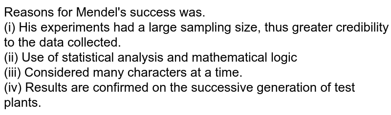Reasons for Mendel's success was. (i) His experiments had a large sampling size, thus greater credibility to the data collected. (ii) Use of statistical analysis and mathematical logic (iii) Considered many characters at a time. (iv) Results are confirmed on the successive generation of test plants.