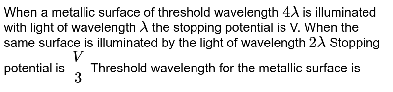 When a metallic surface of threshold wavelength 4lamda is illuminated with light of wavelength lamda the stopping potential is V. When the same surface is illuminated by the light of wavelength 2lamda Stopping potential is V/3 Threshold wavelength for the metallic surface is