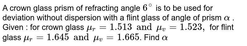 A crown glass prism of refracting angle `6^@` is to be used for deviation without dispersion with a flint glass of angle of prism `alpha` . Given : for crown glass `mu_r=1.513 and mu_v = 1.523,` for flint glass `mu_r=1.645 and mu_v=1.665`. Find `alpha` 
