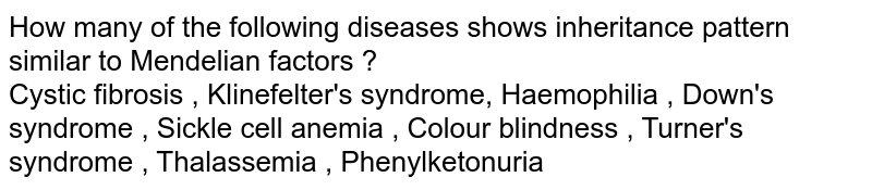 How many of the following diseases shows inheritance pattern similar to Mendelian factors ? <br> Cystic fibrosis , Klinefelter's syndrome, Haemophilia , Down's syndrome , Sickle cell anemia , Colour blindness , Turner's syndrome , Thalassemia , Phenylketonuria 