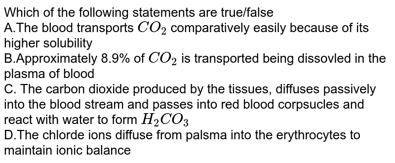 Which of the following statements are true/false? 1.The blood transports carbon dioxide comparatively easily because of its highest solubility . 2. Approximately 8.9\% of carbon dioxide is transported being dissolved the plasma of blood . 3. The carbon dioxide produced bye the tissue , diffuse passively into the bloodstream and passed into red blood corpuscles and react with water to from H_2CO_3 4. The oxyhaemoglobin HbO_2 of the into the erythrocytes to maintain ionic balance . 5. The chloride ions diffuse from plasma into the erythrocytes to maintain ionic balance.
