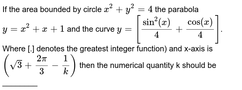 If the area bounded by circle `x^(2) + y^(2) = 4` the parabola ` y = x^(2) + x+ 1` and the curve `y = [sin^(2) (x)/(4) + cos (x)/(4)]`. Where [.] denotes the greatest integer function) and x-axis is `(sqrt(3) + (2pi)/(3) - (1)/(k))` then the numerical quantity k should be ________