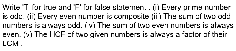 Write 'T' for true and 'F' for false statement . (i) Every prime number is odd. (ii) Every even number is composite (iii) The sum of two odd numbers is always odd. (iv) The sum of two even numbers is always even. (v) The HCF of two given numbers is always a factor of their LCM .