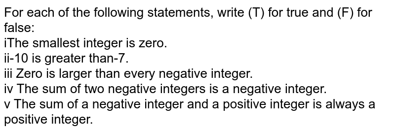 For each of the following statements, write (T) for true and (F) for false: iThe smallest integer is zero. ii-10 is greater than-7. iii Zero is larger than every negative integer. iv The sum of two negative integers is a negative integer. v The sum of a negative integer and a positive integer is always a positive integer.