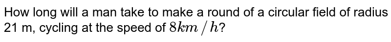 How long will a man take to make a round of a circular field of radius 21 m, cycling at the speed of `8 km//h`? 