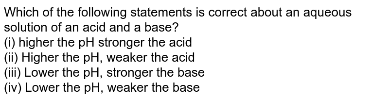 Which of the following statements is correct about an aqueous solution of an acid and a base? (i) higher the pH stronger the acid (ii) Higher the pH, weaker the acid (iii) Lower the pH, stronger the base (iv) Lower the pH, weaker the base