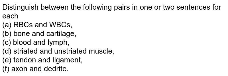 Distinguish between the following pairs in one or two sentences for each (a) RBCs and WBCs, (b) bone and cartilage, (c) blood and lymph, (d) striated and unstriated muscle, (e) tendon and ligament, (f) axon and dedrite.