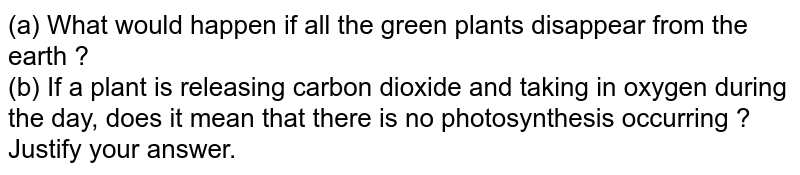 (a) What would happen if all the green plants disappear from the earth ? (b) If a plant is releasing carbon dioxide and taking in oxygen during the day, does it mean that there is no photosynthesis occurring ? Justify your answer.