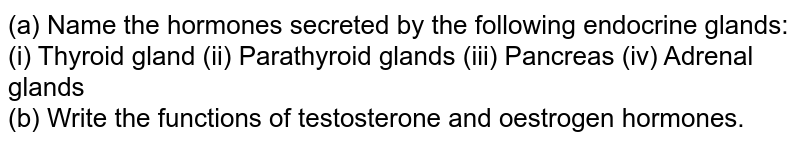 (a) Name the hormones secreted by the following endocrine glands: (i) Thyroid gland (ii) Parathyroid glands (iii) Pancreas (iv) Adrenal glands (b) Write the functions of testosterone and oestrogen hormones.
